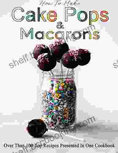 How To Make Cake Pops Macarons: Over Than 100 Top Recipes Presented In One Cookbook