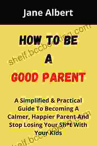 HOW TO BE A GOOD PARENT: A Simplified Practical Guide To Becoming A Calmer Happier Parent And Stop Losing Your Sh*t With Your Kids