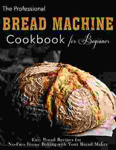 The Professional Bread Machine Cookbook For Beginner: Easy Bread Recipes For No Fuss Home Baking With Your Bread Maker